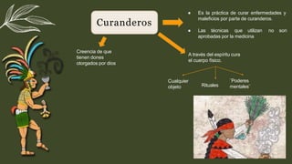 Curanderos
● Es la práctica de curar enfermedades y
maleﬁcios por parte de curanderos.
● Las técnicas que utilizan no son
aprobadas por la medicina
Creencia de que
tienen dones
otorgados por dios
A través del espíritu cura
el cuerpo físico.
Cualquier
objeto Rituales
¨Poderes
mentales¨
 