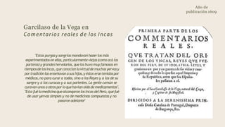 Año de
publicación 1609
Garcilaso de la Vega en
Comentarios reales de los Incas
"Estas purgasy sangríasmandavan hazerlos más
experimentadosenellas, particularmenteviejas(como acá las
parteras)y grandeshervolarios,queloshuvomuy famosos en
tiemposdelosIncas,queconocían lavirtuddemuchasyervasy
portradiciónlas enseñavan asus hijos,y éstos erantenidospor
médicos, no para curar a todos, sino a los Reyes y a los de su
sangre y a los curacas y a sus parientes. La gente común se
curavanunos a otros porloquehavían oídodemedicamentos".
"Esta fuélamedicinaquealcanqaronlosIncas delPerú,quefué
de usar yervas simples y no de medicinas compuestas y no
pasaronadelante"
 