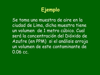 Ejemplo

Se toma una muestra de aire en la
ciudad de Lima, dicha muestra tiene
un volumen de 1 metro cúbico. Cual
será la concentración del Dióxido de
Azufre (en PPM) si el análisis arroja
un volumen de este contaminante de
0.06 cc.
 