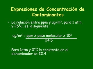 Expresiones de Concentración de
          Contaminantes
• La relación entre ppm y ug/m3, para 1 atm,
  y 25°C, es la siguiente:

  ug/m3 = ppm x peso molecular x 103
                    24.5

  Para 1atm y 0°C la constante en el
  denominador es 22.4
 
