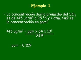 Ejemplo 1

• La concentración diaria promedio del SO2
  es de 415 ug/m3 a 25 ºC y 1 atm. Cuál es
  la concentración en ppm?

 415 ug/m3 = ppm x 64 x 103
                 24.5

    ppm = 0.159
 