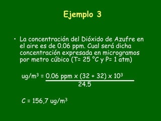 Ejemplo 3


• La concentración del Dióxido de Azufre en
  el aire es de 0.06 ppm. Cual será dicha
  concentración expresada en microgramos
  por metro cúbico (T= 25 °C y P= 1 atm)

  ug/m3 = 0.06 ppm x (32 + 32) x 103
                    24.5

  C = 156,7 ug/m3
 
