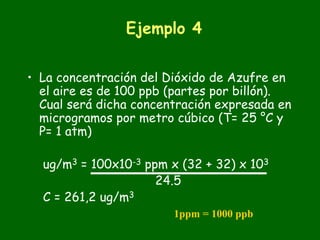 Ejemplo 4


• La concentración del Dióxido de Azufre en
  el aire es de 100 ppb (partes por billón).
  Cual será dicha concentración expresada en
  microgramos por metro cúbico (T= 25 °C y
  P= 1 atm)

  ug/m3 = 100x10-3 ppm x (32 + 32) x 103
                     24.5
  C = 261,2 ug/m3
                        1ppm = 1000 ppb
 