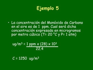 Ejemplo 5


• La concentración del Monóxido de Carbono
  en el aire es de 1 ppm. Cual será dicha
  concentración expresada en microgramos
  por metro cúbico (T= 20 °C y P= 1 atm)

  ug/m3 = 1 ppm x (28) x 103
               22.4

  C = 1250 ug/m3
 