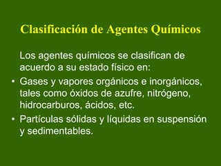 Clasificación de Agentes Químicos

  Los agentes químicos se clasifican de
  acuerdo a su estado físico en:
• Gases y vapores orgánicos e inorgánicos,
  tales como óxidos de azufre, nitrógeno,
  hidrocarburos, ácidos, etc.
• Partículas sólidas y líquidas en suspensión
  y sedimentables.
 