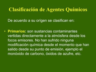 Clasificación de Agentes Químicos
  De acuerdo a su orígen se clasifican en:

• Primarios: son sustancias contaminantes
  vertidas directamente a la atmósfera desde los
  focos emisores. No han sufrido ninguna
  modificación química desde el momento que han
  salido desde su punto de emisión, ejemplo el
  monóxido de carbono, óxidos de azufre, etc.
 