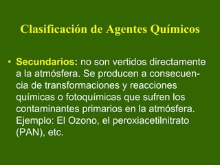 Clasificación de Agentes Químicos

• Secundarios: no son vertidos directamente
  a la atmósfera. Se producen a consecuen-
  cia de transformaciones y reacciones
  químicas o fotoquímicas que sufren los
  contaminantes primarios en la atmósfera.
  Ejemplo: El Ozono, el peroxiacetilnitrato
  (PAN), etc.
 