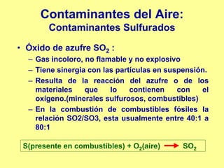 Contaminantes del Aire:
        Contaminantes Sulfurados
• Óxido de azufre SO2 :
  – Gas incoloro, no flamable y no explosivo
  – Tiene sinergia con las partículas en suspensión.
  – Resulta de la reacción del azufre o de los
    materiales    que    lo    contienen    con   el
    oxígeno.(minerales sulfurosos, combustibles)
  – En la combustión de combustibles fósiles la
    relación SO2/SO3, esta usualmente entre 40:1 a
    80:1

 S(presente en combustibles) + O2(aire)     SO2
 