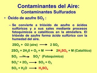 Contaminantes del Aire:
          Contaminantes Sulfurados
• Óxido de azufre SO2 :
  – Se convierte a trióxido de azufre o ácidos
    sulfúricos y a sus sales mediante procesos
    fotoquímicos o catalíticos en la atmósfera. El
    trióxido de azufre forma ácido sulfúrico con la
    humedad del aire.
    2SO2 + O2 (aire)           2 SO3
   2SO2 + 2H20 + O2 + M           2H2SO4 + M (Catalitico)
   SO2    hu     SO2* (Fotoquimico)
   SO2* + 2O2          SO3 + O3
   SO3 + H2O           H2SO4
 
