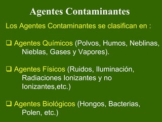 Agentes Contaminantes
Los Agentes Contaminantes se clasifican en :

  Agentes Químicos (Polvos, Humos, Neblinas,
    Nieblas, Gases y Vapores).

  Agentes Físicos (Ruidos, Iluminación,
    Radiaciones Ionizantes y no
    Ionizantes,etc.)

  Agentes Biológicos (Hongos, Bacterias,
    Polen, etc.)
 