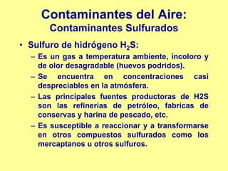 Contaminantes del Aire:
      Contaminantes Sulfurados
• Sulfuro de hidrógeno H2S:
  – Es un gas a temperatura ambiente, incoloro y
    de olor desagradable (huevos podridos).
  – Se encuentra en concentraciones casi
    despreciables en la atmósfera.
  – Las principales fuentes productoras de H2S
    son las refinerías de petróleo, fabricas de
    conservas y harina de pescado, etc.
  – Es susceptible a reaccionar y a transformarse
    en otros compuestos sulfurados como los
    mercaptanos u otros sulfuros.
 