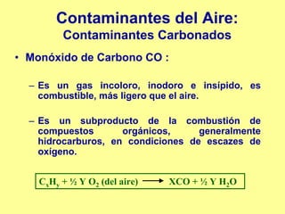 Contaminantes del Aire:
         Contaminantes Carbonados
• Monóxido de Carbono CO :

  – Es un gas incoloro, inodoro e insípido, es
    combustible, más ligero que el aire.

  – Es un subproducto de la combustión de
    compuestos       orgánicos,     generalmente
    hidrocarburos, en condiciones de escazes de
    oxígeno.


    CxHy + ½ Y O2 (del aire)   XCO + ½ Y H2O
 