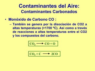 Contaminantes del Aire:
         Contaminantes Carbonados
• Monóxido de Carbono CO :
  – También se genera por la disociación de CO2 a
    altas temperaturas (>1700 ºC). Así como a través
    de reacciones a altas temperaturas entre el CO2
    y los compuestos del carbono.

              CO2       CO + O


              CO2 + C       2CO
 