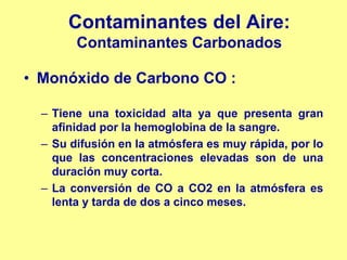 Contaminantes del Aire:
        Contaminantes Carbonados

• Monóxido de Carbono CO :

  – Tiene una toxicidad alta ya que presenta gran
    afinidad por la hemoglobina de la sangre.
  – Su difusión en la atmósfera es muy rápida, por lo
    que las concentraciones elevadas son de una
    duración muy corta.
  – La conversión de CO a CO2 en la atmósfera es
    lenta y tarda de dos a cinco meses.
 
