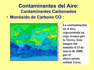 Contaminantes del Aire:
      Contaminantes Carbonados
• Monóxido de Carbono CO :
                        La contaminación
                        en el aire,
                        representada en
                        rojo, avanza por
                        la Tierra. Esta
                        imagen fue
                        tomada el 23 de
                        marzo de 2000,
                        por el
                        observatorio
                        orbital Terra.
 