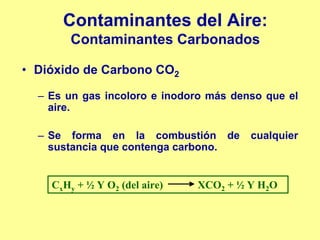 Contaminantes del Aire:
        Contaminantes Carbonados

• Dióxido de Carbono CO2

  – Es un gas incoloro e inodoro más denso que el
    aire.

  – Se forma en la combustión de        cualquier
    sustancia que contenga carbono.


    CxHy + ½ Y O2 (del aire)   XCO2 + ½ Y H2O
 