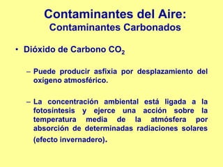 Contaminantes del Aire:
       Contaminantes Carbonados

• Dióxido de Carbono CO2

  – Puede producir asfixia por desplazamiento del
    oxígeno atmosférico.

  – La concentración ambiental está ligada a la
    fotosíntesis y ejerce una acción sobre la
    temperatura media de la atmósfera por
    absorción de determinadas radiaciones solares
   (efecto invernadero).
 