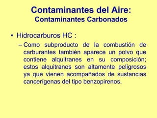 Contaminantes del Aire:
       Contaminantes Carbonados

• Hidrocarburos HC :
  – Como subproducto de la combustión de
    carburantes también aparece un polvo que
    contiene alquitranes en su composición;
    estos alquitranes son altamente peligrosos
    ya que vienen acompañados de sustancias
    cancerígenas del tipo benzopirenos.
 