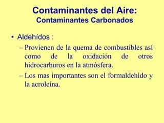 Contaminantes del Aire:
       Contaminantes Carbonados

• Aldehídos :
  – Provienen de la quema de combustibles así
    como de la oxidación de otros
    hidrocarburos en la atmósfera.
  – Los mas importantes son el formaldehído y
    la acroleína.
 