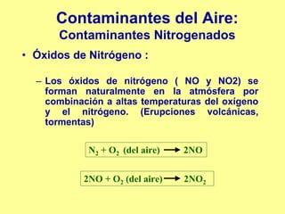 Contaminantes del Aire:
      Contaminantes Nitrogenados
• Óxidos de Nitrógeno :

  – Los óxidos de nitrógeno ( NO y NO2) se
    forman naturalmente en la atmósfera por
    combinación a altas temperaturas del oxígeno
    y el nitrógeno. (Erupciones volcánicas,
    tormentas)

            N2 + O2 (del aire)   2NO


           2NO + O2 (del aire)   2NO2
 