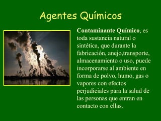 Agentes Químicos
       Contaminante Químico, es
       toda sustancia natural o
       sintética, que durante la
       fabricación, anejo,transporte,
       almacenamiento o uso, puede
       incorporarse al ambiente en
       forma de polvo, humo, gas o
       vapores con efectos
       perjudiciales para la salud de
       las personas que entran en
       contacto con ellas.
 