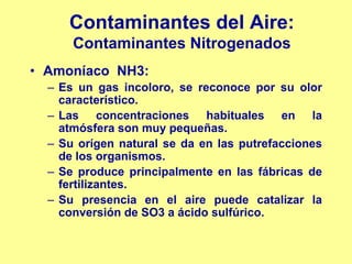 Contaminantes del Aire:
      Contaminantes Nitrogenados
• Amoníaco NH3:
  – Es un gas incoloro, se reconoce por su olor
    característico.
  – Las concentraciones habituales en la
    atmósfera son muy pequeñas.
  – Su orígen natural se da en las putrefacciones
    de los organismos.
  – Se produce principalmente en las fábricas de
    fertilizantes.
  – Su presencia en el aire puede catalizar la
    conversión de SO3 a ácido sulfúrico.
 