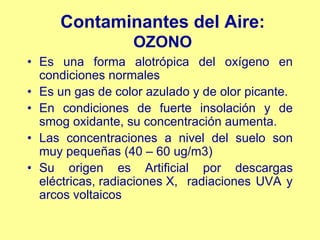 Contaminantes del Aire:
                  OZONO
• Es una forma alotrópica del oxígeno en
  condiciones normales
• Es un gas de color azulado y de olor picante.
• En condiciones de fuerte insolación y de
  smog oxidante, su concentración aumenta.
• Las concentraciones a nivel del suelo son
  muy pequeñas (40 – 60 ug/m3)
• Su origen es Artificial por descargas
  eléctricas, radiaciones X, radiaciones UVA y
  arcos voltaicos
 