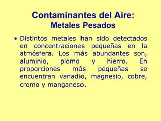 Contaminantes del Aire:
          Metales Pesados
• Distintos metales han sido detectados
  en concentraciones pequeñas en la
  atmósfera. Los más abundantes son,
  aluminio,    plomo   y   hierro.   En
  proporciones    más    pequeñas    se
  encuentran vanadio, magnesio, cobre,
  cromo y manganeso.
 