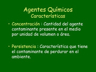 Agentes Químicos
           Características
• Concentración : Cantidad del agente
  contaminante presente en el medio
  por unidad de volumen o área.

• Persistencia : Característica que tiene
  el contaminante de perdurar en el
  ambiente.
 