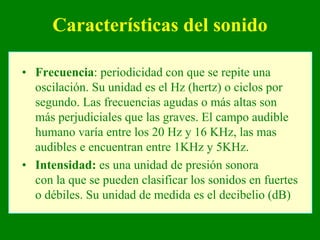 Características del sonido

• Frecuencia: periodicidad con que se repite una
  oscilación. Su unidad es el Hz (hertz) o ciclos por
  segundo. Las frecuencias agudas o más altas son
  más perjudiciales que las graves. El campo audible
  humano varía entre los 20 Hz y 16 KHz, las mas
  audibles e encuentran entre 1KHz y 5KHz.
• Intensidad: es una unidad de presión sonora
  con la que se pueden clasificar los sonidos en fuertes
  o débiles. Su unidad de medida es el decibelio (dB)
 