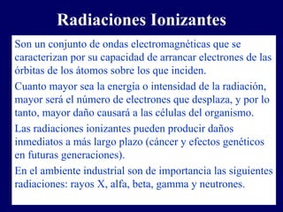 Radiaciones Ionizantes
Son un conjunto de ondas electromagnéticas que se
caracterizan por su capacidad de arrancar electrones de las
órbitas de los átomos sobre los que inciden.
Cuanto mayor sea la energía o intensidad de la radiación,
mayor será el número de electrones que desplaza, y por lo
tanto, mayor daño causará a las células del organismo.
Las radiaciones ionizantes pueden producir daños
inmediatos a más largo plazo (cáncer y efectos genéticos
en futuras generaciones).
En el ambiente industrial son de importancia las siguientes
radiaciones: rayos X, alfa, beta, gamma y neutrones.
 
