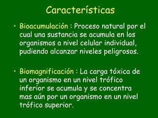 Características
• Bioacumulación : Proceso natural por el
  cual una sustancia se acumula en los
  organismos a nivel celular individual,
  pudiendo alcanzar niveles peligrosos.

• Biomagnificación : La carga tóxica de
  un organismo en un nivel trófico
  inferior se acumula y se concentra
  mas aún por un organismo en un nivel
  trófico superior.
 
