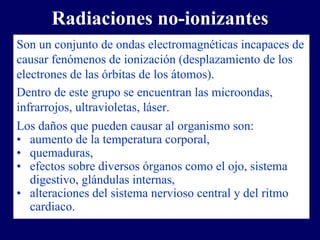 Radiaciones no-ionizantes
Son un conjunto de ondas electromagnéticas incapaces de
causar fenómenos de ionización (desplazamiento de los
electrones de las órbitas de los átomos).
Dentro de este grupo se encuentran las microondas,
infrarrojos, ultravioletas, láser.
Los daños que pueden causar al organismo son:
• aumento de la temperatura corporal,
• quemaduras,
• efectos sobre diversos órganos como el ojo, sistema
   digestivo, glándulas internas,
• alteraciones del sistema nervioso central y del ritmo
   cardiaco.
 