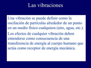 Las vibraciones

Una vibración se puede definir como la
oscilación de partículas alrededor de un punto
en un medio físico cualquiera (aire, agua, etc.).
Los efectos de cualquier vibración deben
entenderse como consecuencia de una
transferencia de energía al cuerpo humano que
actúa como receptor de energía mecánica.
 