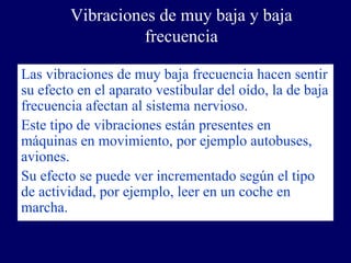 Vibraciones de muy baja y baja
                  frecuencia

Las vibraciones de muy baja frecuencia hacen sentir
su efecto en el aparato vestibular del oído, la de baja
frecuencia afectan al sistema nervioso.
Este tipo de vibraciones están presentes en
máquinas en movimiento, por ejemplo autobuses,
aviones.
Su efecto se puede ver incrementado según el tipo
de actividad, por ejemplo, leer en un coche en
marcha.
 