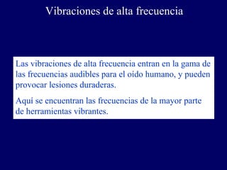 Vibraciones de alta frecuencia



Las vibraciones de alta frecuencia entran en la gama de
las frecuencias audibles para el oído humano, y pueden
provocar lesiones duraderas.
Aquí se encuentran las frecuencias de la mayor parte
de herramientas vibrantes.
 