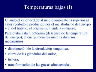 Temperaturas bajas (I)

Cuando el calor cedido al medio ambiente es superior al
calor recibido o producido por el metabolismo del cuerpo
y el del trabajo, el organismo tiende a enfriarse.
Para evitar esta hipotermia (descenso de la temperatura
del cuerpo), el cuerpo pone en marcha diversos
mecanismos:
•   disminución de la circulación sanguínea,
•   cierre de las glándulas del sudor,
•   tiritera,
•   transformación de las grasas almacenadas.
 
