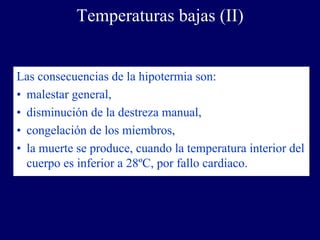 Temperaturas bajas (II)


Las consecuencias de la hipotermia son:
• malestar general,
• disminución de la destreza manual,
• congelación de los miembros,
• la muerte se produce, cuando la temperatura interior del
  cuerpo es inferior a 28ºC, por fallo cardiaco.
 