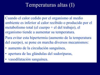 Temperaturas altas (I)

Cuando el calor cedido por el organismo al medio
ambiente es inferior al calor recibido o producido por el
metabolismo total (el cuerpo + el del trabajo), el
organismo tiende a aumentar su temperatura.
Para evitar esta hipertermia (aumento de la temperatura
del cuerpo), se pone en marcha diversos mecanismos:
• aumento de la circulación sanguínea,
• apertura de las glándulas del sudoríparas,
• vasodilatación sanguínea.
 
