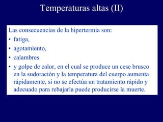 Temperaturas altas (II)

Las consecuencias de la hipertermia son:
• fatiga,
• agotamiento,
• calambres
• y golpe de calor, en el cual se produce un cese brusco
  en la sudoración y la temperatura del cuerpo aumenta
  rápidamente, si no se efectúa un tratamiento rápido y
  adecuado para rebajarla puede producirse la muerte.
 