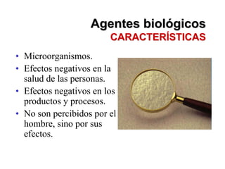 Agentes biológicos
                        CARACTERÍSTICAS
• Microorganismos.
• Efectos negativos en la
  salud de las personas.
• Efectos negativos en los
  productos y procesos.
• No son percibidos por el
  hombre, sino por sus
  efectos.
 