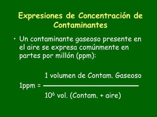 Expresiones de Concentración de
          Contaminantes
• Un contaminante gaseoso presente en
  el aire se expresa comúnmente en
  partes por millón (ppm):

          1 volumen de Contam. Gaseoso
 1ppm =
          106 vol. (Contam. + aire)
 
