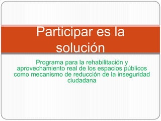 Participar es la
          solución
       Programa para la rehabilitación y
 aprovechamiento real de los espacios públicos
como mecanismo de reducción de la inseguridad
                 ciudadana
 