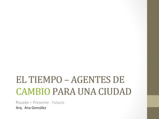 EL	
  TIEMPO	
  –	
  AGENTES	
  DE	
  
CAMBIO	
  PARA	
  UNA	
  CIUDAD	
  
Pasado	
  –	
  Presente	
  -­‐	
  Futuro	
  
Arq.	
  	
  Ana	
  González	
  	
  
 