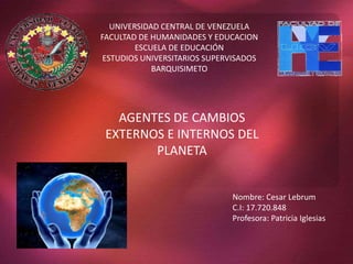 UNIVERSIDAD CENTRAL DE VENEZUELA 
FACULTAD DE HUMANIDADES Y EDUCACION 
ESCUELA DE EDUCACIÓN 
ESTUDIOS UNIVERSITARIOS SUPERVISADOS 
BARQUISIMETO 
AGENTES DE CAMBIOS 
EXTERNOS E INTERNOS DEL 
PLANETA 
Nombre: Cesar Lebrum 
C.I: 17.720.848 
Profesora: Patricia Iglesias 
 