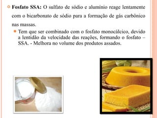  Fosfato SSA: O sulfato de sódio e alumínio reage lentamente
com o bicarbonato de sódio para a formação de gás carbônico
nas massas.
Tem que ser combinado com o fosfato monocálcico, devido
a lentidão da velocidade das reações, formando o fosfato –
SSA. - Melhora no volume dos produtos assados.
 