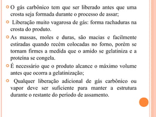  O gás carbônico tem que ser liberado antes que uma
crosta seja formada durante o processo de assar;
 Liberação muito vagarosa de gás: forma rachaduras na
crosta do produto.
 As massas, moles e duras, são macias e facilmente
estiradas quando recém colocadas no forno, porém se
tornam firmes a medida que o amido se gelatiniza e a
proteína se congela.
 É necessário que o produto alcance o máximo volume
antes que ocorra a gelatinização;
 Qualquer liberação adicional de gás carbônico ou
vapor deve ser suficiente para manter a estrutura
durante o restante do período de assamento.
 