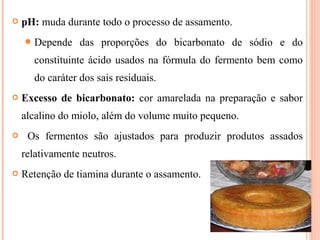  pH: muda durante todo o processo de assamento.
Depende das proporções do bicarbonato de sódio e do
constituinte ácido usados na fórmula do fermento bem como
do caráter dos sais residuais.
 Excesso de bicarbonato: cor amarelada na preparação e sabor
alcalino do miolo, além do volume muito pequeno.
 Os fermentos são ajustados para produzir produtos assados
relativamente neutros.
 Retenção de tiamina durante o assamento.
 