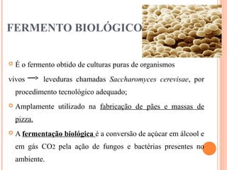 FERMENTO BIOLÓGICO
 É o fermento obtido de culturas puras de organismos
vivos leveduras chamadas Saccharomyces cerevisae, por
procedimento tecnológico adequado;
 Amplamente utilizado na fabricação de pães e massas de
pizza.
 A fermentação biológica é a conversão de açúcar em álcool e
em gás CO2 pela ação de fungos e bactérias presentes no
ambiente.
 