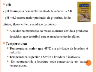  pH:
- pH ótimo para desenvolvimento de leveduras: ~ 5.0
- pH > 6.0 ocorre maior produção de glicerina, ácido
cítrico, álcool etílico e anidrido carbônico
A acidez na maturação da massa aumenta devido a produção
de ácidos, que contribui para o amaciamento do glúten.
 Temperatura:
Temperatura maior que 43°C : a atividade da levedura é
reduzida.
Temperatura superior a 53°C: a levedura é inativada.
 Em contrapartida a levedura pode conservar-se em baixas
temperaturas.
 